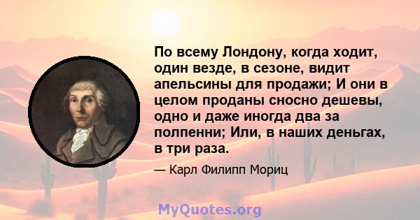 По всему Лондону, когда ходит, один везде, в сезоне, видит апельсины для продажи; И они в целом проданы сносно дешевы, одно и даже иногда два за полпенни; Или, в наших деньгах, в три раза.