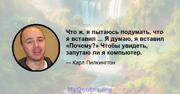 Что ж, я пытаюсь подумать, что я вставил ... Я думаю, я вставил «Почему?» Чтобы увидеть, запутаю ли я компьютер.