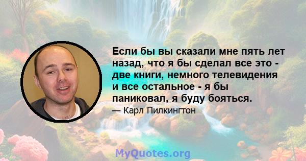 Если бы вы сказали мне пять лет назад, что я бы сделал все это - две книги, немного телевидения и все остальное - я бы паниковал, я буду бояться.