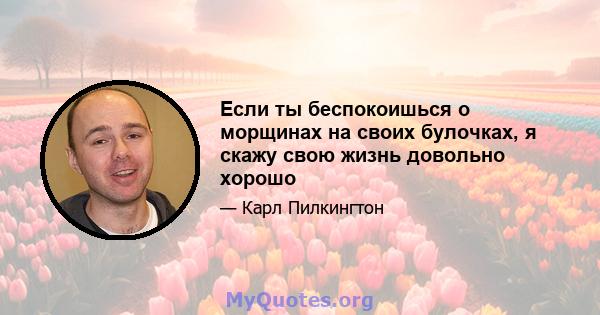 Если ты беспокоишься о морщинах на своих булочках, я скажу свою жизнь довольно хорошо