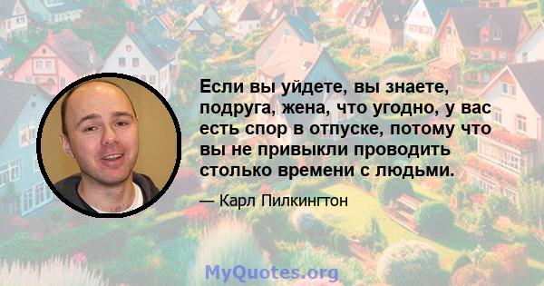 Если вы уйдете, вы знаете, подруга, жена, что угодно, у вас есть спор в отпуске, потому что вы не привыкли проводить столько времени с людьми.