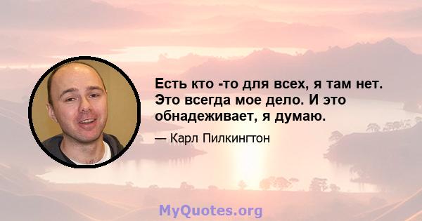 Есть кто -то для всех, я там нет. Это всегда мое дело. И это обнадеживает, я думаю.