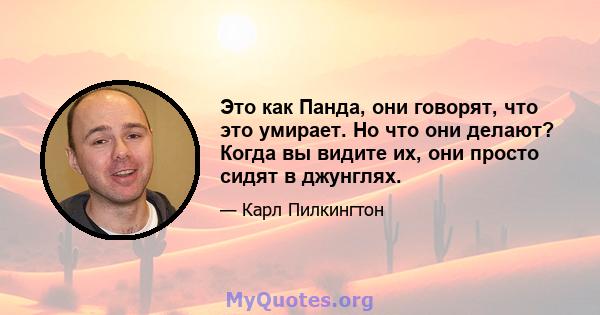 Это как Панда, они говорят, что это умирает. Но что они делают? Когда вы видите их, они просто сидят в джунглях.