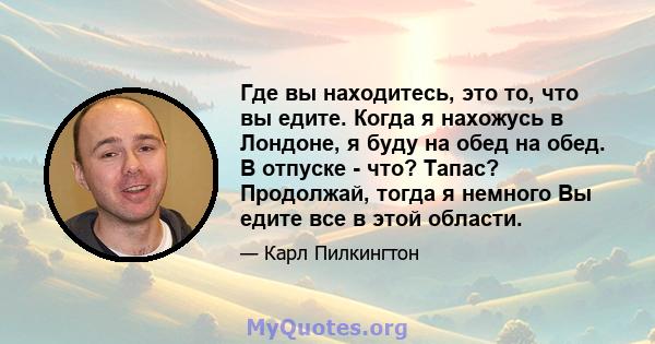 Где вы находитесь, это то, что вы едите. Когда я нахожусь в Лондоне, я буду на обед на обед. В отпуске - что? Тапас? Продолжай, тогда я немного Вы едите все в этой области.