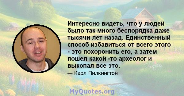 Интересно видеть, что у людей было так много беспорядка даже тысячи лет назад. Единственный способ избавиться от всего этого - это похоронить его, а затем пошел какой -то археолог и выкопал все это.