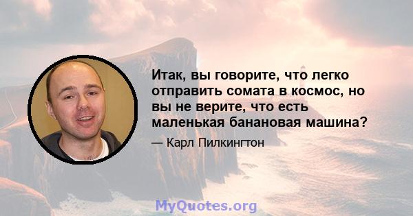 Итак, вы говорите, что легко отправить сомата в космос, но вы не верите, что есть маленькая банановая машина?