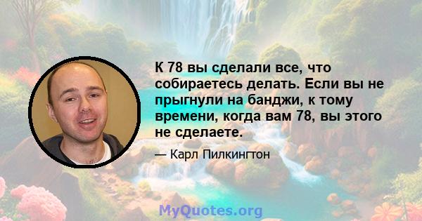 К 78 вы сделали все, что собираетесь делать. Если вы не прыгнули на банджи, к тому времени, когда вам 78, вы этого не сделаете.