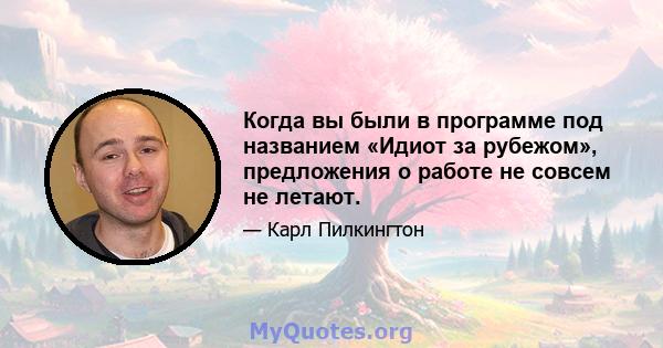 Когда вы были в программе под названием «Идиот за рубежом», предложения о работе не совсем не летают.