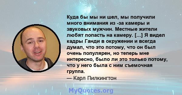 Куда бы мы ни шел, мы получили много внимания из -за камеры и звуковых мужчин. Местные жители любят попасть на камеру. [...] Я видел кадры Ганди в окружении и всегда думал, что это потому, что он был очень популярен, но 