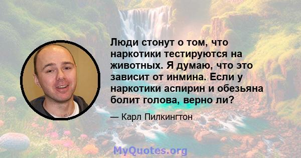 Люди стонут о том, что наркотики тестируются на животных. Я думаю, что это зависит от инмина. Если у наркотики аспирин и обезьяна болит голова, верно ли?