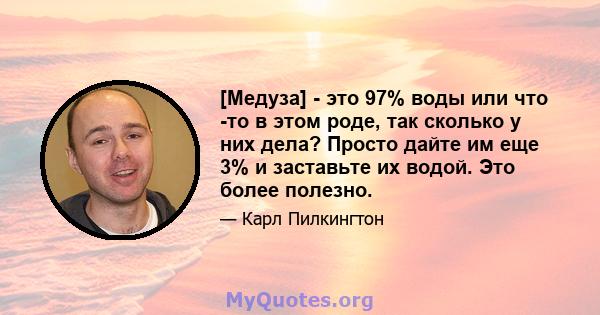 [Медуза] - это 97% воды или что -то в этом роде, так сколько у них дела? Просто дайте им еще 3% и заставьте их водой. Это более полезно.