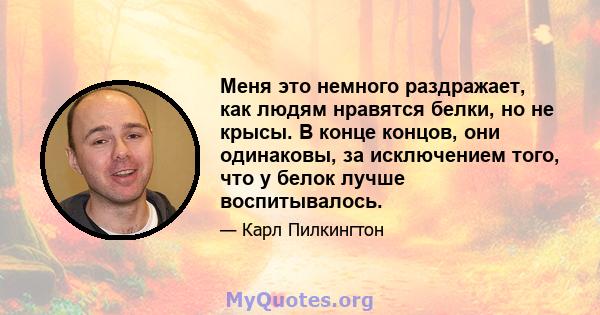 Меня это немного раздражает, как людям нравятся белки, но не крысы. В конце концов, они одинаковы, за исключением того, что у белок лучше воспитывалось.