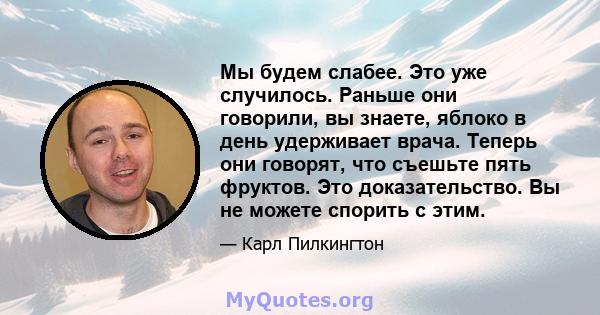 Мы будем слабее. Это уже случилось. Раньше они говорили, вы знаете, яблоко в день удерживает врача. Теперь они говорят, что съешьте пять фруктов. Это доказательство. Вы не можете спорить с этим.