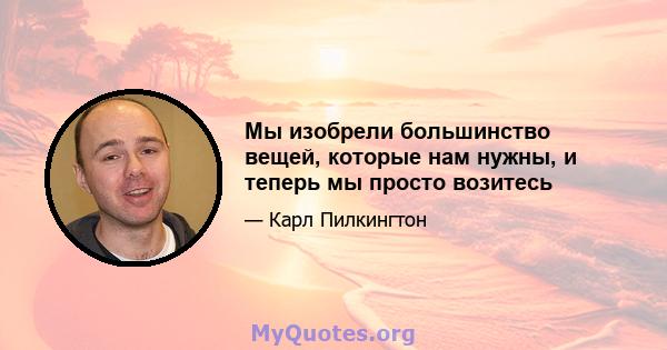 Мы изобрели большинство вещей, которые нам нужны, и теперь мы просто возитесь