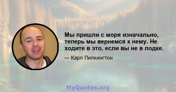 Мы пришли с моря изначально, теперь мы вернемся к нему. Не ходите в это, если вы не в лодке.