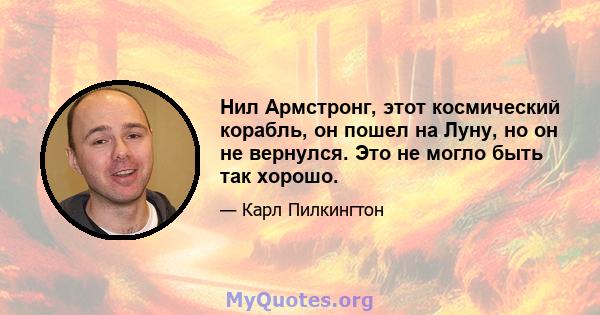 Нил Армстронг, этот космический корабль, он пошел на Луну, но он не вернулся. Это не могло быть так хорошо.