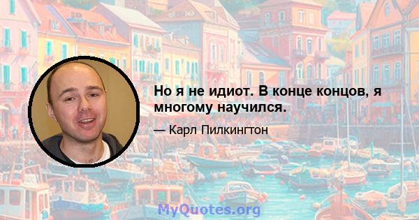 Но я не идиот. В конце концов, я многому научился.