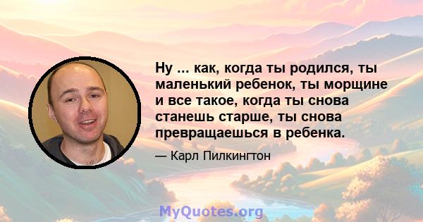 Ну ... как, когда ты родился, ты маленький ребенок, ты морщине и все такое, когда ты снова станешь старше, ты снова превращаешься в ребенка.