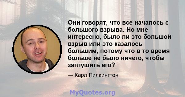 Они говорят, что все началось с большого взрыва. Но мне интересно, было ли это большой взрыв или это казалось большим, потому что в то время больше не было ничего, чтобы заглушить его?