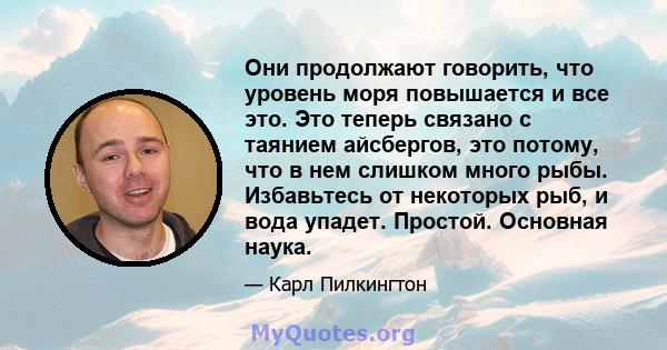 Они продолжают говорить, что уровень моря повышается и все это. Это теперь связано с таянием айсбергов, это потому, что в нем слишком много рыбы. Избавьтесь от некоторых рыб, и вода упадет. Простой. Основная наука.