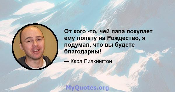 От кого -то, чей папа покупает ему лопату на Рождество, я подумал, что вы будете благодарны!