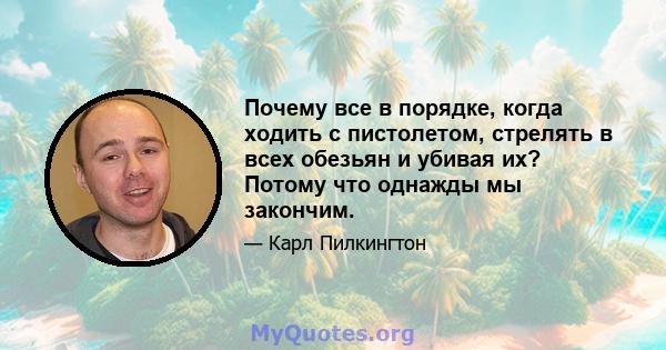 Почему все в порядке, когда ходить с пистолетом, стрелять в всех обезьян и убивая их? Потому что однажды мы закончим.