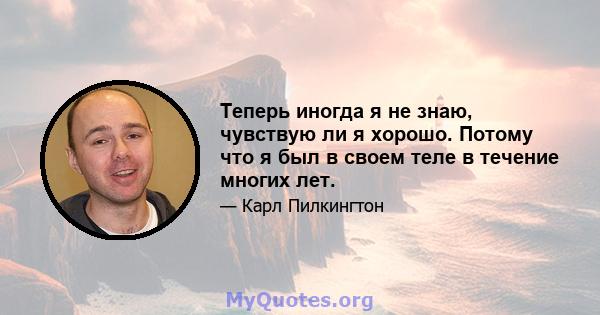 Теперь иногда я не знаю, чувствую ли я хорошо. Потому что я был в своем теле в течение многих лет.