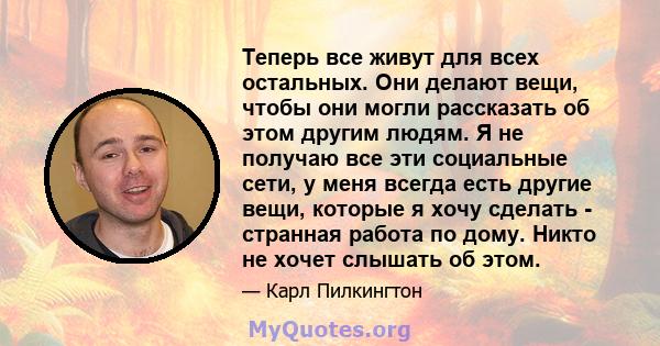 Теперь все живут для всех остальных. Они делают вещи, чтобы они могли рассказать об этом другим людям. Я не получаю все эти социальные сети, у меня всегда есть другие вещи, которые я хочу сделать - странная работа по