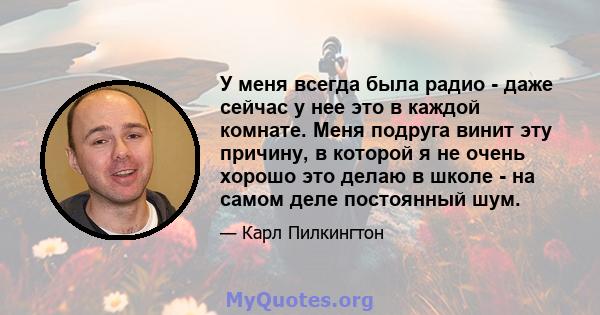 У меня всегда была радио - даже сейчас у нее это в каждой комнате. Меня подруга винит эту причину, в которой я не очень хорошо это делаю в школе - на самом деле постоянный шум.