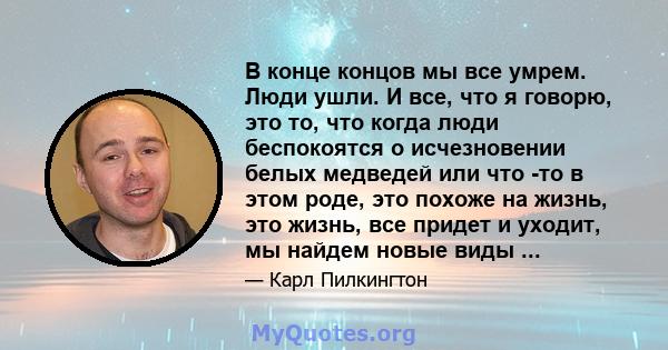 В конце концов мы все умрем. Люди ушли. И все, что я говорю, это то, что когда люди беспокоятся о исчезновении белых медведей или что -то в этом роде, это похоже на жизнь, это жизнь, все придет и уходит, мы найдем новые 