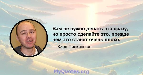 Вам не нужно делать это сразу, но просто сделайте это, прежде чем это станет очень плохо.