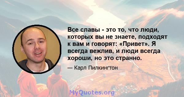 Все славы - это то, что люди, которых вы не знаете, подходят к вам и говорят: «Привет». Я всегда вежлив, и люди всегда хороши, но это странно.