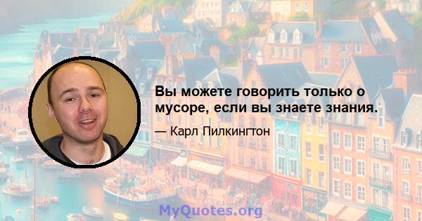 Вы можете говорить только о мусоре, если вы знаете знания.