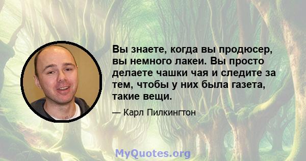 Вы знаете, когда вы продюсер, вы немного лакеи. Вы просто делаете чашки чая и следите за тем, чтобы у них была газета, такие вещи.