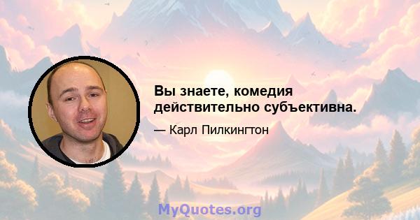 Вы знаете, комедия действительно субъективна.