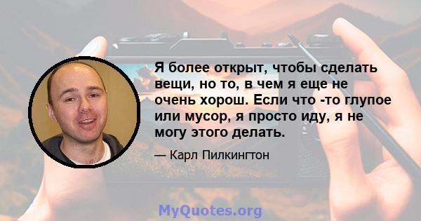 Я более открыт, чтобы сделать вещи, но то, в чем я еще не очень хорош. Если что -то глупое или мусор, я просто иду, я не могу этого делать.