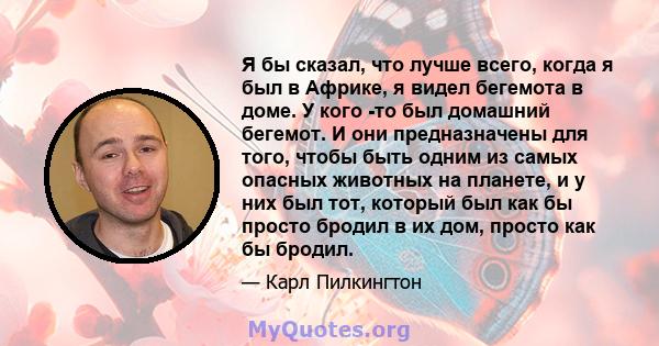 Я бы сказал, что лучше всего, когда я был в Африке, я видел бегемота в доме. У кого -то был домашний бегемот. И они предназначены для того, чтобы быть одним из самых опасных животных на планете, и у них был тот, который 