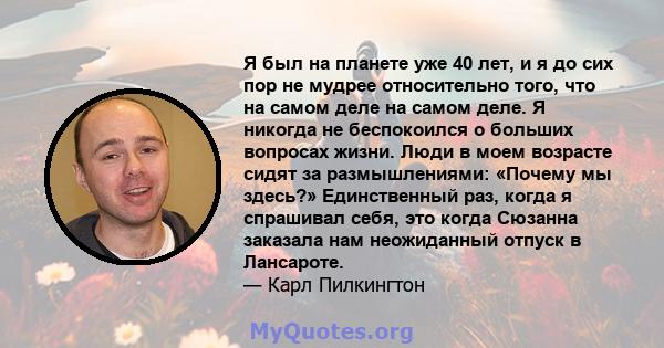 Я был на планете уже 40 лет, и я до сих пор не мудрее относительно того, что на самом деле на самом деле. Я никогда не беспокоился о больших вопросах жизни. Люди в моем возрасте сидят за размышлениями: «Почему мы