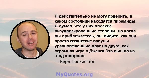 Я действительно не могу поверить, в каком состоянии находятся пирамиды. Я думал, что у них плоские визуализированные стороны, но когда вы приближаетесь, вы видите, как они просто гигантские валуны, уравновешенные друг