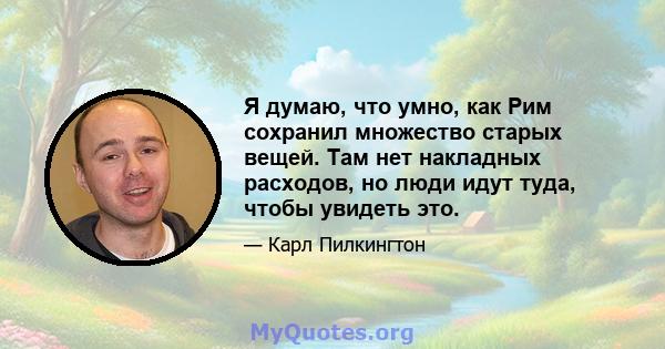 Я думаю, что умно, как Рим сохранил множество старых вещей. Там нет накладных расходов, но люди идут туда, чтобы увидеть это.