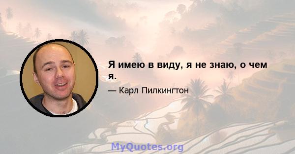 Я имею в виду, я не знаю, о чем я.