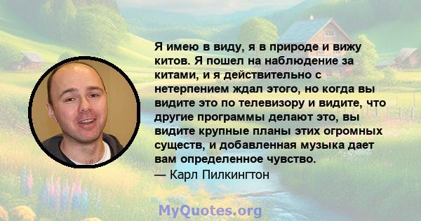 Я имею в виду, я в природе и вижу китов. Я пошел на наблюдение за китами, и я действительно с нетерпением ждал этого, но когда вы видите это по телевизору и видите, что другие программы делают это, вы видите крупные