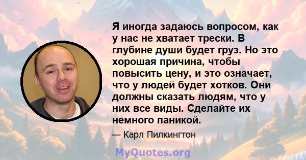 Я иногда задаюсь вопросом, как у нас не хватает трески. В глубине души будет груз. Но это хорошая причина, чтобы повысить цену, и это означает, что у людей будет хотков. Они должны сказать людям, что у них все виды.