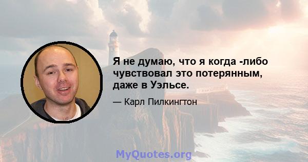 Я не думаю, что я когда -либо чувствовал это потерянным, даже в Уэльсе.