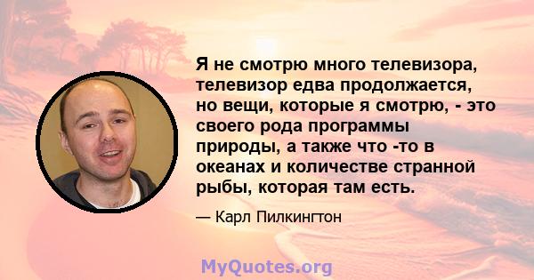 Я не смотрю много телевизора, телевизор едва продолжается, но вещи, которые я смотрю, - это своего рода программы природы, а также что -то в океанах и количестве странной рыбы, которая там есть.