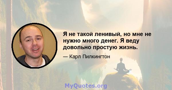 Я не такой ленивый, но мне не нужно много денег. Я веду довольно простую жизнь.