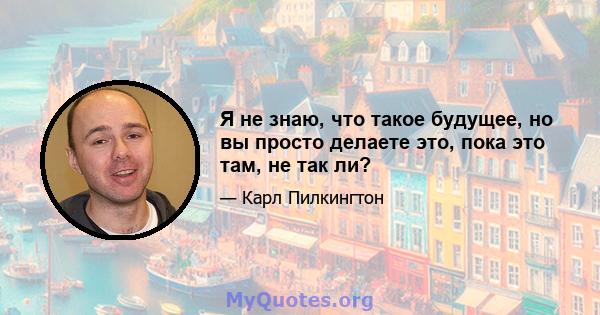 Я не знаю, что такое будущее, но вы просто делаете это, пока это там, не так ли?