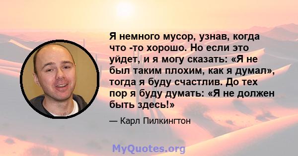 Я немного мусор, узнав, когда что -то хорошо. Но если это уйдет, и я могу сказать: «Я не был таким плохим, как я думал», тогда я буду счастлив. До тех пор я буду думать: «Я не должен быть здесь!»