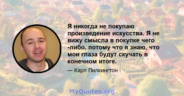 Я никогда не покупаю произведение искусства. Я не вижу смысла в покупке чего -либо, потому что я знаю, что мои глаза будут скучать в конечном итоге.