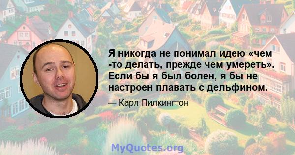 Я никогда не понимал идею «чем -то делать, прежде чем умереть». Если бы я был болен, я бы не настроен плавать с дельфином.